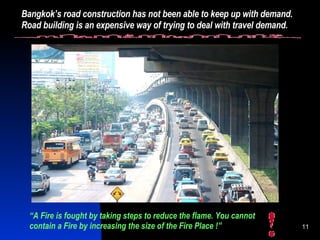 Bangkok’s road construction has not been able to keep up with demand. Road building is an expensive way of trying to deal with travel demand. “ A Fire is fought by taking steps to reduce the flame. You cannot contain a Fire by increasing the size of the Fire Place !” 
