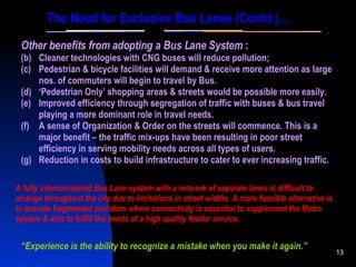 “ Experience is the ability to recognize a mistake when you make it again.” Other benefits from adopting a Bus Lane System  : Cleaner technologies with CNG buses will reduce pollution; Pedestrian & bicycle facilities will demand & receive more attention as large nos. of commuters will begin to travel by Bus. ‘ Pedestrian Only’ shopping areas & streets would be possible more easily. Improved efficiency through segregation of traffic with buses & bus travel playing a more dominant role in travel needs. A sense of Organization & Order on the streets will commence. This is a major benefit – the traffic mix-ups have been resulting in poor street efficiency in serving mobility needs across all types of users. Reduction in costs to build infrastructure to cater to ever increasing traffic. The Need for Exclusive Bus Lanes (Contd.)… A fully interconnected Bus Lane system with a network of separate lanes is difficult to arrange throughout the city due to limitations in street widths. A more feasible alternative is to provide fragmented corridors where connectivity is essential to supplement the Metro system & also to fulfill the needs of a high quality feeder service. 
