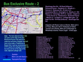 Symbols  : Metro Line with Station/s Segregated Bus Lane Bus Exclusive Route – 2 Shantinagar Bus Stn – KH Road (N-Bound) – Richmond Flyover – Residency rd – Brigade rd – Kamraj rd – Dickenson Rd – St.John’s rd – Annaswamy Mdr rd – Kensington rd – Murphy rd – Old Madras rd – Indiranagar 100 Ft rd – Domlur – Airport rd – Trinity Church rd – Richmond rd – Richmond Flyover – Mission rd – Lal Bagh rd – Lal Bagh Main gate – Lal Bagh Fort Rd – KH Road (N-Bound) – Shantinagar Bus Stn. Integrates with Route-1 above at Domlur, Metro (ph-1) at Trinity, Metro ph-2 (EC to Yelahanka) at Vellara Junction near Shoolay, Metro ph-2 (Indiranagar to Whitefield) at Domlur. Route Length – 18 kms appx. Note  :  The lane adjacent Ulsoor lake can pass on the edge of the lake; Richmond Flyover will need to be made bus exclusive; Brigade road will have to be made a ‘Pedestrians & Buses Only’ road (as recommended in CTTP report); On Lalbagh fort road, the bus lane can be on the edge of the road, adjacent Lalbagh wall. Underpasses required  : Jn of KH rd at Shantinagar Bus Stn; Jn of Residency & St.Marks rds; Jn of Residency & Museum rds; Jn of Brigade   & MG rds; Jn of Brigade & Cubbon rds; Jn of Kamraj & Dickenson rds; Jn of Dickenson & St.John’s rds; Jn of St.John’s & Annaswamy Mdr rds; On Annaswamy Mdr rd adjacent lake; Jn of Kensington & Murphy rds; Jn of Murphy & Siddarama rds; Jn of Murphy & Old Madras rds; Jn of Old Madras & I’ngr 100-ft rds; Jn of I’ngr 100-ft & CMH rds; Jn of I’ngr 100-ft & HAL 12th main rds; Jn of I’ngr 100-ft & HAL 13th main rds; Underpasses (Contd)  : Jn of Airport & Domlur 7 th  Crs rds; Jn of Airport & Cambridge rds; Jn of Airport & Trinity Church rds; Jn of Trinity Church & Richmond rds; Jn of Richmond & Lower Agaram rds; Jn of Richmond & Victoria rds; Jn of Richmond & Nellasandra rds; Jn of Richmond & Museum rds; Jn of Richmond & Hayes rds; Jn of Mission & Lalbagh rds; Jn of Lalbagh & JC Crs rds; Jn of Lalbagh & Siddiah rds; Jn of Lalbagh & Lalbagh fort rds; Jn of Lalbagh fort & KH rds; Jn of KH & Siddiah rds; Jn of KH rd at Shantinagae Bus Stn. 