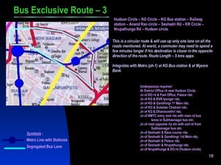 Bus Exclusive Route – 3 Hudson Circle – KG Circle – KG Bus station – Railway station – Anand Rao circle – Seshadri Rd – KR Circle – Nrupathunga Rd – Hudson circle. This is a circular route & will use up only one lane on all the roads mentioned. At worst, a commuter may need to spend a few minutes longer if his destination is closer in the opposite direction of the route. Route Length – 5 kms appx. Integrates with Metro (ph-1) at KG Bus station & at Mysore Bank. Underpasses required  : At District Office rd near Hudson Circle; Jn of DO rd & Past Office, Palace rds; Jn of KG & BVK Iyengar rds; Jn of KG & Gandhingr 1 st  Main rds; Jn of KG & Subedar Chatram rds; Jn of KG & Dhanavanthri rds; Jn of BMTC entry /exit rds with main rd bus lanes in Subhasnagar bus stn; Jn of road opposite rly stn with exit rd from Subhasnagar bus stn. Jn of Seshadri & Race course rds; Jn of Seshadri & Gandhingr 1st Main rds; Jn of Seshadri & Palace rds; Jn of Seshadri & Nrupathunga rds; Jn of Nrupathunga & DO rd (Hudson circle). Symbols  : Metro Line with Station/s Segregated Bus Lane 