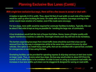 Planning Exclusive Bus Lanes (Contd.) A bus breakdown would halt the train of buses that follow. Hence, buses of higher quality with regular maintenance routines is called for. Overnight checks each day will have to be mandatory. A median is typically 2-3 ft in width. Thus, about 5-6 feet of road width on each side of the median would be used up when building the lanes. On roads with no medians, bus-ways running in the center would mean erection of a median, even if the roads were one-ways. With single-lane exclusive bus-ways, there will be a few issues to accept or deal with : For bus stops, more width would be required for commuter facilities & shelters. Typically, this can be about 5 feet wide & kept as long as possible for  handling the large nos. of commuters. Overtaking facilities can be provided for operating express & skip-stop services on twin lane routes on larger roads. Thus, at some select bus stops, the bus-way would widen to about 20 ft from the normal 12 ft to allow buses to be overtaken. In order to save on using up excessive road width, the increases in bus lane widths up & down can be staggered & designed for saving on road width. The barriers separating bus-ways from mixed traffic lanes should be such that a bus can be removed from the bus-way in emergencies whilst at the same time, prevent intrusion by other vehicles. One option is to install heavy steel grills, that can be unbolted with a special tool, available for emergencies on each bus using the lane. ( Contd… ) 