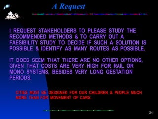 A Request CITIES  MUST  BE  DESIGNED  FOR  OUR  CHILDREN  &  PEOPLE  MUCH  MORE  THAN  FOR  MOVEMENT  OF  CARS. I  REQUEST  STAKEHOLDERS  TO  PLEASE  STUDY  THE RECOMMENDED  METHODS  &  TO  CARRY  OUT  A FAESIBILITY  STUDY  TO  DECIDE  IF  SUCH  A  SOLUTION  IS POSSIBLE  &  IDENTIFY  AS  MANY  ROUTES  AS  POSSIBLE. IT  DOES  SEEM  THAT  THERE  ARE  NO  OTHER  OPTIONS, GIVEN  THAT  COSTS  ARE  VERY  HIGH  FOR  RAIL  OR MONO  SYSTEMS,  BESIDES  VERY  LONG  GESTATION PERIODS. 