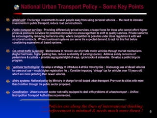 National Urban Transport Policy – Some Key Points Modal split :  Encourage  investments to wean people away from using personal vehicles … the need to increase investments in public transport, reduce road construction/s. … . Policies are  along the lines of international thinking .… enforcement is minimal & needs much more thrust  ! Vehicular technologies :  Develop a strategy to introduce 4-stroke motorcycles ;  Discourage use of diesel vehicles for personal use – much higher registration fee ;  Consider imposing ‘vintage’ tax for vehicles over 15 years old which are more polluting than newer vehicles. On–street traffic & parking :  Mechanisms to restrain use of private motor vehicles through market mechanisms (higher fuel taxes, higher parking fees, reduce availability of parking spaces).  Address safety concerns of pedestrians & cyclists –   provide segregated right of ways, cycle tracks & sidewalks.  Develop a public bicycle program. Public transport services :  Providing differentially priced services, cheaper fares for those who cannot afford higher prices & premiums services for potential commuters to encourage them to shift to quality services. Private sector to be encouraged by removing barriers to entry, where competition is possible under close regulation & with well structured contracts.  Where bus-based systems can serve the expected demand, to opt for this first before considering expensive rail based systems. Metro systems : National policy by Ministry in-charge for rail-based urban transport. Provision to cities with more than 5 million through the public sector proposed. Coordination :  Urban transport sector not really equipped to deal with problems of urban transport – Unified Metropolitan Transport Authorities recommended. 