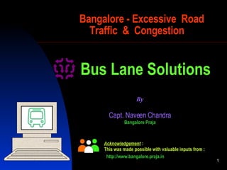 Bangalore - Excessive  Road   Traffic  &  Congestion Capt. Naveen  C handra Bangalore Praja By Bus Lane Solutions Acknowledgement   : This was made possible with valuable inputs from : http://www.bangalore.praja.in 