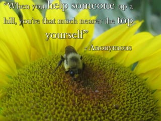 “When you help someone up a hill, you're that much nearer the top yourself” 					- Anonymous