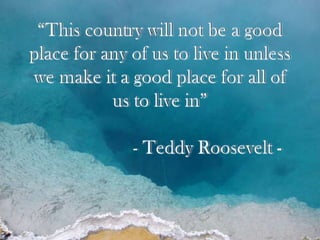 “This country will not be a good place for any of us to live in unless we make it a good place for all of us to live in” 			- Teddy Roosevelt - 