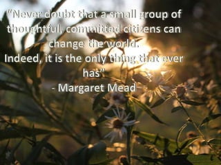 “Never doubt that a small group of thoughtful, committed citizens can change the world. Indeed, it is the only thing that ever has”- Margaret Mead