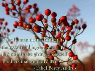  “The human contribution is the essential ingredient. It is only in the giving of oneself to others that we truly live” 			   - Ethel Percy Andrus 