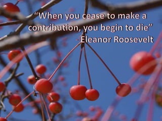 “When you cease to make a contribution, you begin to die” 			- Eleanor Roosevelt
