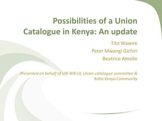 Possibilities of a Union
 Catalogue in Kenya: An update
                                           Tito Wawire
                                   Peter Mwangi Gichiri
                                        Beatrice Amollo

Presented on behalf of UN-WB-UL Union catalogue committee &
                                      Koha Kenya Community
 