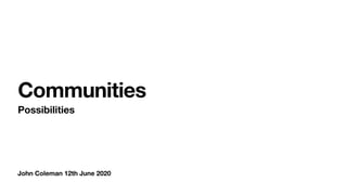 John Coleman 12th June 2020
Communities
Possibilities
 