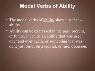 Modal Verbs of Ability The modal verbs of  ability  show just that -- ability.  Ability can be expressed in the past, present, or future. It can be an ability that was used over and over again, or something that was done  just once , on a special, or rare, occasion.  