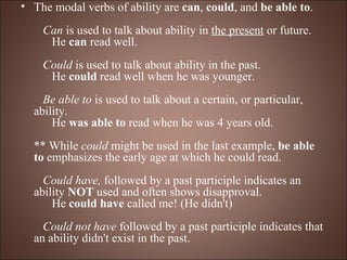 The modal verbs of ability are  can ,  could , and  be able to .      Can  is used to talk about ability in  the present  or future.       He  can  read well.      Could  is used to talk about ability in the past.       He  could  read well when he was younger.      Be able to  is used to talk about a certain, or particular, ability.       He  was able to  read when he was 4 years old.  ** While  could  might be used in the last example,  be able to  emphasizes the early age at which he could read.     Could have,  followed by a past participle indicates an ability  NOT  used and often shows disapproval.       He  could have  called me! (He didn't)      Could not have  followed by a past participle indicates that an ability didn't exist in the past. 