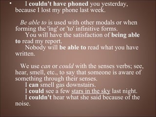        I  couldn't have phoned  you yesterday, because I lost my phone last week.      Be able to  is used with other modals or when forming the 'ing' or 'to' infinitive forms.       You will have the satisfaction of  being able to  read my report.       Nobody will  be able to  read what you have written.     We use  can  or  could  with the senses verbs; see, hear, smell, etc., to say that someone is aware of something through their senses.       I  can  smell gas downstairs.       I  could  see a few  stars in the sky  last night.       I  couldn't  hear what she said because of the noise. 