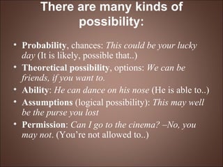 There are many kinds of possibility: Probability , chances:  This could be your lucky day  (It is likely, possible that..)   Theoretical possibility , options:  We can be friends, if you want to.   Ability :  He can dance on his nose  (He is able to..)   Assumptions  (logical possibility):  This may well be the purse you lost   Permission :  Can I go to the cinema? –No, you may not . (You’re not allowed to..)   