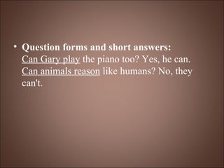 Question forms and short answers: Can Gary play  the piano too? Yes, he can. Can animals reason  like humans? No, they can't. 