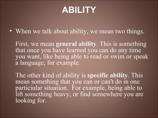 ABILITY When we talk about ability, we mean two things. First, we mean  general ability . This is something that once you have learned you can do any time you want, like being able to read or swim or speak a language, for example. The other kind of ability is  specific ability . This mean something that you can or can't do in one particiular situation.  For example, being able to lift something heavy, or find somewhere you are looking for. 