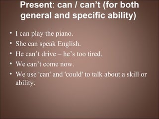 Present :  can / can’t (for both general and specific ability)   I can play the piano. She can speak English. He can’t drive – he’s too tired. We can’t come now. We use 'can' and 'could' to talk about a skill or ability. 