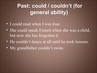 Past: could / couldn’t (for general ability)   I could read when I was four. She could speak French when she was a child, but now she has forgotten it. He couldn’t dance at all until he took lessons. My grandfather couldn’t swim. 