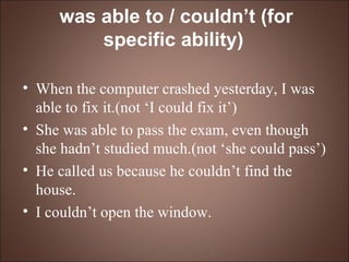 was able to / couldn’t (for specific ability)   When the computer crashed yesterday, I was able to fix it.(not ‘I could fix it’) She was able to pass the exam, even though she hadn’t studied much.(not ‘she could pass’) He called us because he couldn’t find the house. I couldn’t open the window. 