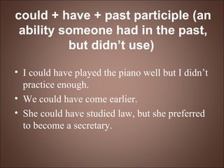 could + have + past participle (an ability someone had in the past, but didn’t use)   I could have played the piano well but I didn’t practice enough. We could have come earlier. She could have studied law, but she preferred to become a secretary. 