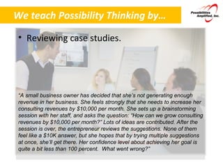 We teach Possibility Thinking by… Reviewing case studies. “ A small business owner has decided that she’s not generating enough revenue in her business. She feels strongly that she needs to increase her consulting revenues by $10,000 per month. She sets up a brainstorming session with her staff, and asks the question: “How can we grow consulting revenues by $10,000 per month?” Lots of ideas are contributed. After the session is over, the entrepreneur reviews the suggestions. None of them feel like a $10K answer, but she hopes that by trying multiple suggestions at once, she’ll get there. Her confidence level about achieving her goal is quite a bit less than 100 percent.  What went wrong?” 