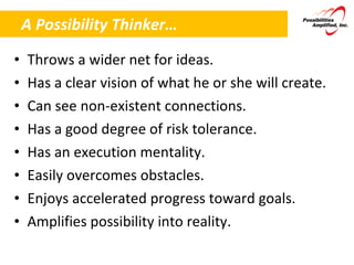A Possibility Thinker… Throws a wider net for ideas. Has a clear vision of what he or she will create. Can see non-existent connections. Has a good degree of risk tolerance. Has an execution mentality. Easily overcomes obstacles. Enjoys accelerated progress toward goals. Amplifies possibility into reality.  