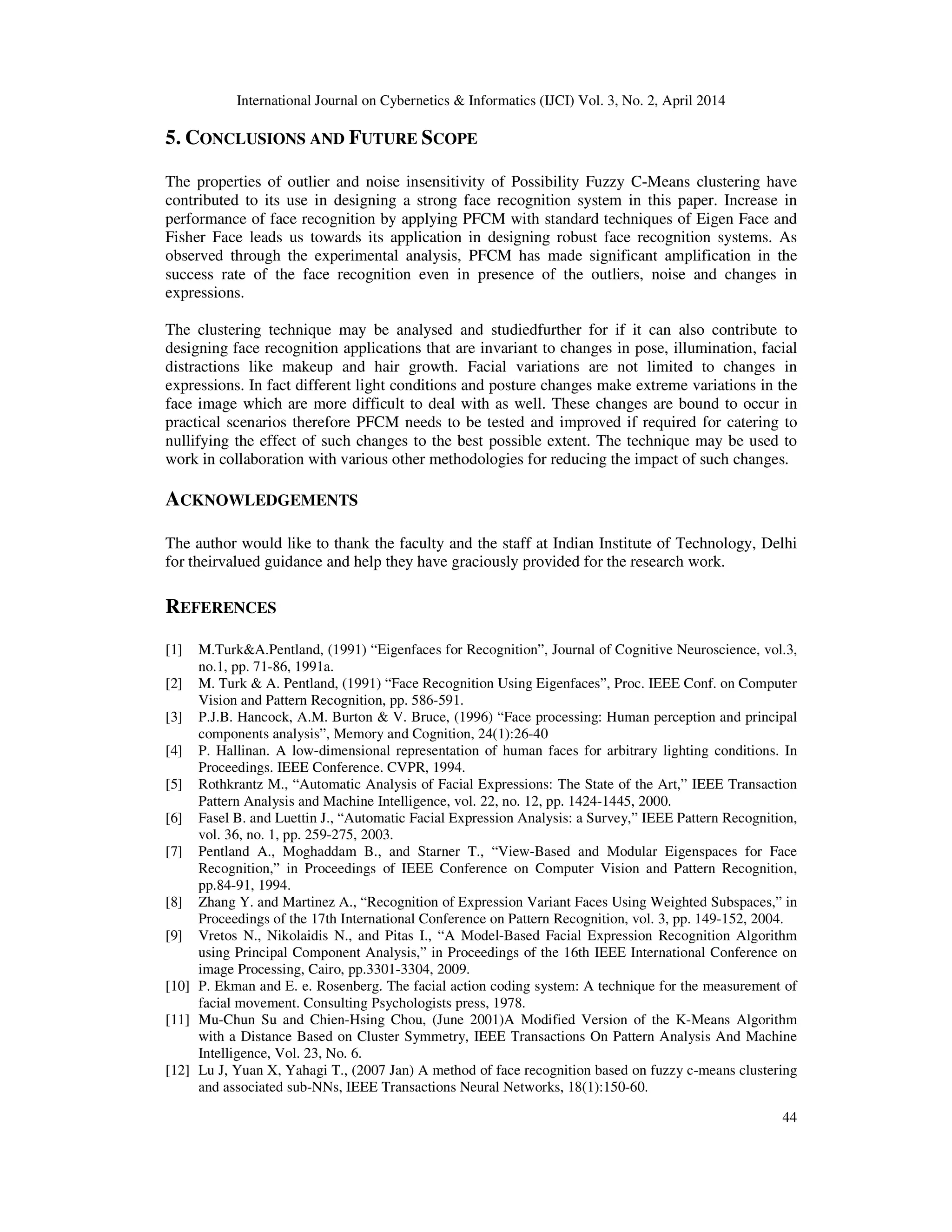 International Journal on Cybernetics & Informatics (IJCI) Vol. 3, No. 2, April 2014
44
5. CONCLUSIONS AND FUTURE SCOPE
The properties of outlier and noise insensitivity of Possibility Fuzzy C-Means clustering have
contributed to its use in designing a strong face recognition system in this paper. Increase in
performance of face recognition by applying PFCM with standard techniques of Eigen Face and
Fisher Face leads us towards its application in designing robust face recognition systems. As
observed through the experimental analysis, PFCM has made significant amplification in the
success rate of the face recognition even in presence of the outliers, noise and changes in
expressions.
The clustering technique may be analysed and studiedfurther for if it can also contribute to
designing face recognition applications that are invariant to changes in pose, illumination, facial
distractions like makeup and hair growth. Facial variations are not limited to changes in
expressions. In fact different light conditions and posture changes make extreme variations in the
face image which are more difficult to deal with as well. These changes are bound to occur in
practical scenarios therefore PFCM needs to be tested and improved if required for catering to
nullifying the effect of such changes to the best possible extent. The technique may be used to
work in collaboration with various other methodologies for reducing the impact of such changes.
ACKNOWLEDGEMENTS
The author would like to thank the faculty and the staff at Indian Institute of Technology, Delhi
for theirvalued guidance and help they have graciously provided for the research work.
REFERENCES
[1] M.Turk&A.Pentland, (1991) “Eigenfaces for Recognition”, Journal of Cognitive Neuroscience, vol.3,
no.1, pp. 71-86, 1991a.
[2] M. Turk & A. Pentland, (1991) “Face Recognition Using Eigenfaces”, Proc. IEEE Conf. on Computer
Vision and Pattern Recognition, pp. 586-591.
[3] P.J.B. Hancock, A.M. Burton & V. Bruce, (1996) “Face processing: Human perception and principal
components analysis”, Memory and Cognition, 24(1):26-40
[4] P. Hallinan. A low-dimensional representation of human faces for arbitrary lighting conditions. In
Proceedings. IEEE Conference. CVPR, 1994.
[5] Rothkrantz M., “Automatic Analysis of Facial Expressions: The State of the Art,” IEEE Transaction
Pattern Analysis and Machine Intelligence, vol. 22, no. 12, pp. 1424-1445, 2000.
[6] Fasel B. and Luettin J., “Automatic Facial Expression Analysis: a Survey,” IEEE Pattern Recognition,
vol. 36, no. 1, pp. 259-275, 2003.
[7] Pentland A., Moghaddam B., and Starner T., “View-Based and Modular Eigenspaces for Face
Recognition,” in Proceedings of IEEE Conference on Computer Vision and Pattern Recognition,
pp.84-91, 1994.
[8] Zhang Y. and Martinez A., “Recognition of Expression Variant Faces Using Weighted Subspaces,” in
Proceedings of the 17th International Conference on Pattern Recognition, vol. 3, pp. 149-152, 2004.
[9] Vretos N., Nikolaidis N., and Pitas I., “A Model-Based Facial Expression Recognition Algorithm
using Principal Component Analysis,” in Proceedings of the 16th IEEE International Conference on
image Processing, Cairo, pp.3301-3304, 2009.
[10] P. Ekman and E. e. Rosenberg. The facial action coding system: A technique for the measurement of
facial movement. Consulting Psychologists press, 1978.
[11] Mu-Chun Su and Chien-Hsing Chou, (June 2001)A Modified Version of the K-Means Algorithm
with a Distance Based on Cluster Symmetry, IEEE Transactions On Pattern Analysis And Machine
Intelligence, Vol. 23, No. 6.
[12] Lu J, Yuan X, Yahagi T., (2007 Jan) A method of face recognition based on fuzzy c-means clustering
and associated sub-NNs, IEEE Transactions Neural Networks, 18(1):150-60.
 