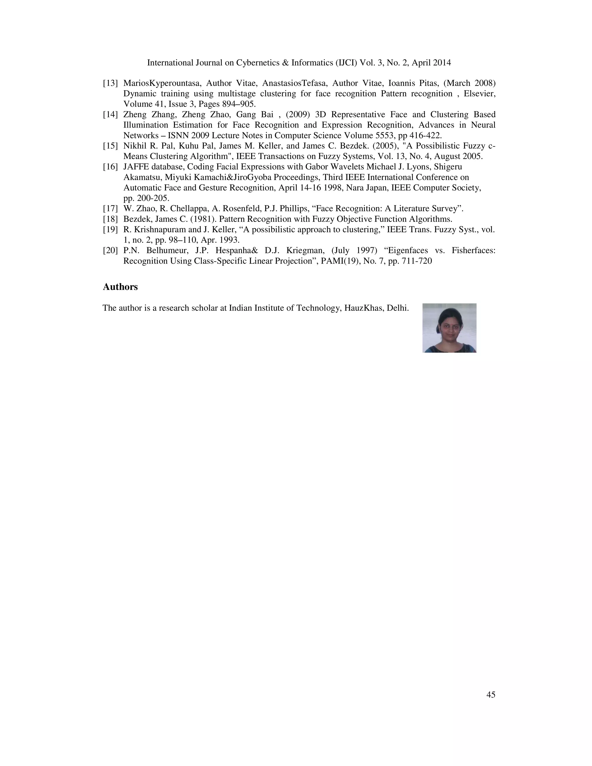 International Journal on Cybernetics & Informatics (IJCI) Vol. 3, No. 2, April 2014
45
[13] MariosKyperountasa, Author Vitae, AnastasiosTefasa, Author Vitae, Ioannis Pitas, (March 2008)
Dynamic training using multistage clustering for face recognition Pattern recognition , Elsevier,
Volume 41, Issue 3, Pages 894–905.
[14] Zheng Zhang, Zheng Zhao, Gang Bai , (2009) 3D Representative Face and Clustering Based
Illumination Estimation for Face Recognition and Expression Recognition, Advances in Neural
Networks – ISNN 2009 Lecture Notes in Computer Science Volume 5553, pp 416-422.
[15] Nikhil R. Pal, Kuhu Pal, James M. Keller, and James C. Bezdek. (2005), "A Possibilistic Fuzzy c-
Means Clustering Algorithm", IEEE Transactions on Fuzzy Systems, Vol. 13, No. 4, August 2005.
[16] JAFFE database, Coding Facial Expressions with Gabor Wavelets Michael J. Lyons, Shigeru
Akamatsu, Miyuki Kamachi&JiroGyoba Proceedings, Third IEEE International Conference on
Automatic Face and Gesture Recognition, April 14-16 1998, Nara Japan, IEEE Computer Society,
pp. 200-205.
[17] W. Zhao, R. Chellappa, A. Rosenfeld, P.J. Phillips, “Face Recognition: A Literature Survey”.
[18] Bezdek, James C. (1981). Pattern Recognition with Fuzzy Objective Function Algorithms.
[19] R. Krishnapuram and J. Keller, “A possibilistic approach to clustering,” IEEE Trans. Fuzzy Syst., vol.
1, no. 2, pp. 98–110, Apr. 1993.
[20] P.N. Belhumeur, J.P. Hespanha& D.J. Kriegman, (July 1997) “Eigenfaces vs. Fisherfaces:
Recognition Using Class-Specific Linear Projection”, PAMI(19), No. 7, pp. 711-720
Authors
The author is a research scholar at Indian Institute of Technology, HauzKhas, Delhi.
 