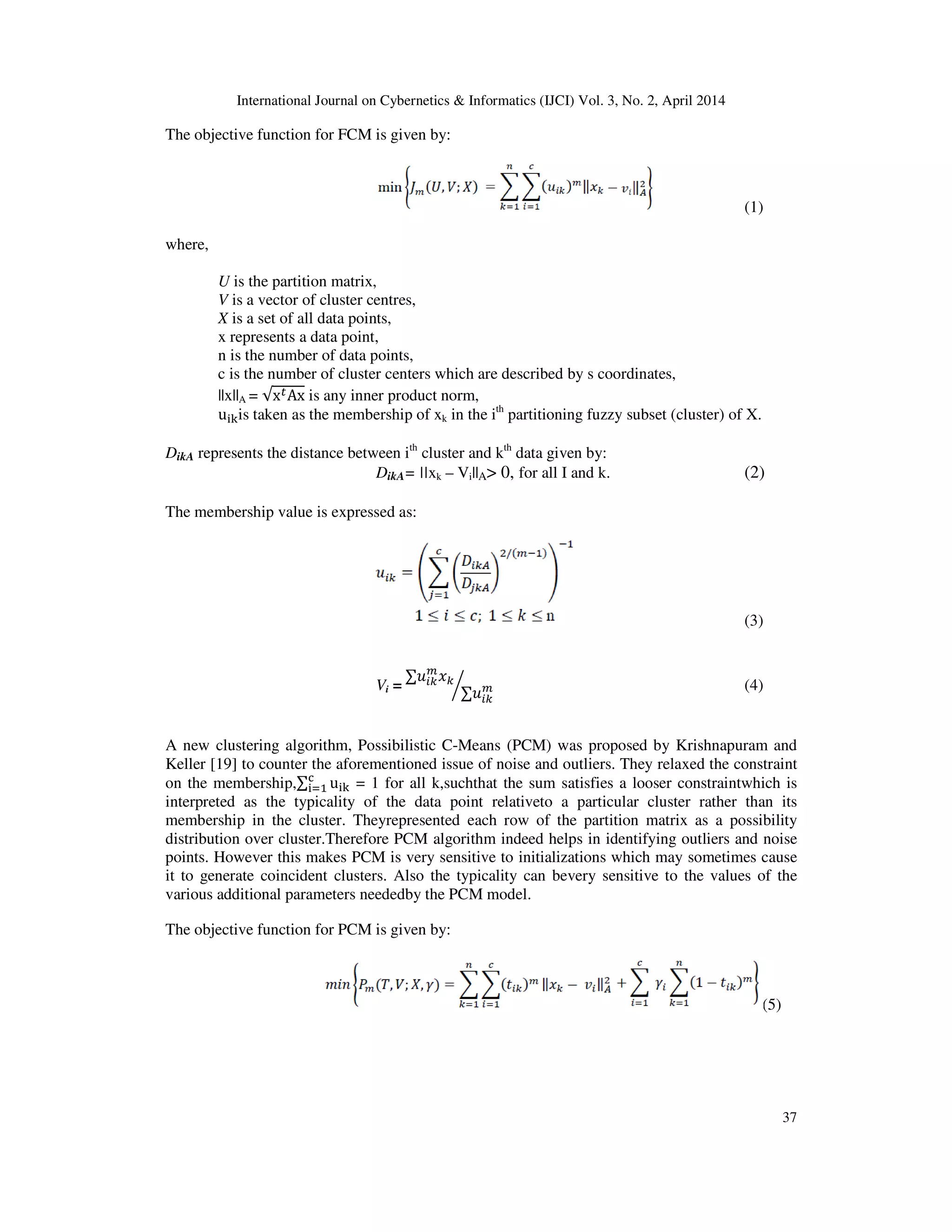 International Journal on Cybernetics & Informatics (IJCI) Vol. 3, No. 2, April 2014
37
The objective function for FCM is given by:
(1)
where,
U is the partition matrix,
V is a vector of cluster centres,
X is a set of all data points,
x represents a data point,
n is the number of data points,
c is the number of cluster centers which are described by s coordinates,
||x||A = √x௧Ax is any inner product norm,
u୧୩is taken as the membership of xk in the ith
partitioning fuzzy subset (cluster) of X.
DikA represents the distance between ith
cluster and kth
data given by:
DikA= ||xk – Vi||A> 0, for all I and k. (2)
The membership value is expressed as:
(3)
Vi =
	∑‫ݑ‬௜௞
௠
‫ݔ‬௞
∑‫ݑ‬௜௞
௠൘ (4)
A new clustering algorithm, Possibilistic C-Means (PCM) was proposed by Krishnapuram and
Keller [19] to counter the aforementioned issue of noise and outliers. They relaxed the constraint
on the membership,∑ u୧୩
ୡ
୧ୀଵ = 1 for all k,suchthat the sum satisfies a looser constraintwhich is
interpreted as the typicality of the data point relativeto a particular cluster rather than its
membership in the cluster. Theyrepresented each row of the partition matrix as a possibility
distribution over cluster.Therefore PCM algorithm indeed helps in identifying outliers and noise
points. However this makes PCM is very sensitive to initializations which may sometimes cause
it to generate coincident clusters. Also the typicality can bevery sensitive to the values of the
various additional parameters neededby the PCM model.
The objective function for PCM is given by:
(5)
 