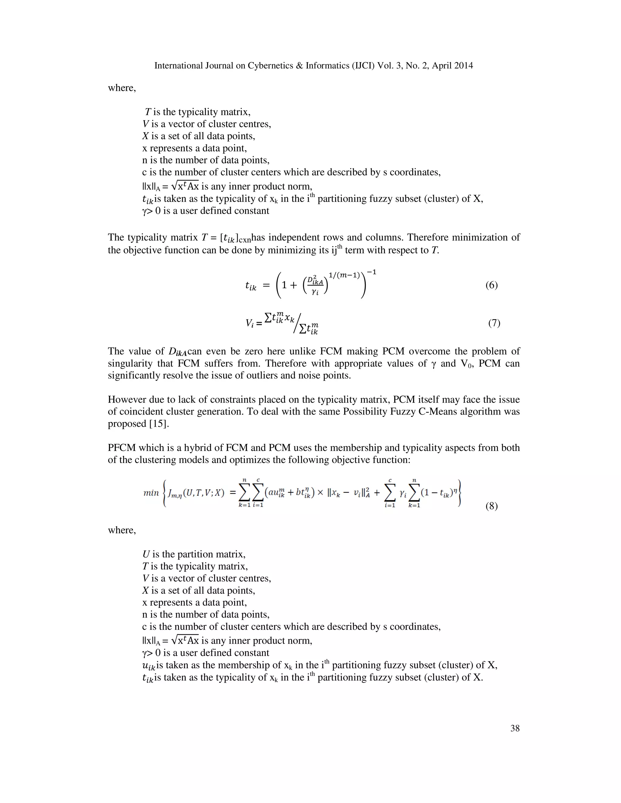 International Journal on Cybernetics & Informatics (IJCI) Vol. 3, No. 2, April 2014
38
where,
T is the typicality matrix,
V is a vector of cluster centres,
X is a set of all data points,
x represents a data point,
n is the number of data points,
c is the number of cluster centers which are described by s coordinates,
||x||A = √x௧Ax is any inner product norm,
‫ݐ‬௜௞is taken as the typicality of xk in the ith
partitioning fuzzy subset (cluster) of X,
γ> 0 is a user defined constant
The typicality matrix T = [‫ݐ‬௜௞]cxnhas independent rows and columns. Therefore minimization of
the objective function can be done by minimizing its ijth
term with respect to T.
‫ݐ‬௜௞ 	=	ቆ1 +	ቀ
஽೔ೖಲ
మ
ఊ೔
ቁ
ଵ/(௠ିଵ)
ቇ
ିଵ
(6)
Vi =
	∑‫ݐ‬௜௞
௠
‫ݔ‬௞
∑‫ݐ‬௜௞
௠൘ (7)
The value of DikAcan even be zero here unlike FCM making PCM overcome the problem of
singularity that FCM suffers from. Therefore with appropriate values of γ and V0, PCM can
significantly resolve the issue of outliers and noise points.
However due to lack of constraints placed on the typicality matrix, PCM itself may face the issue
of coincident cluster generation. To deal with the same Possibility Fuzzy C-Means algorithm was
proposed [15].
PFCM which is a hybrid of FCM and PCM uses the membership and typicality aspects from both
of the clustering models and optimizes the following objective function:
(8)
where,
U is the partition matrix,
T is the typicality matrix,
V is a vector of cluster centres,
X is a set of all data points,
x represents a data point,
n is the number of data points,
c is the number of cluster centers which are described by s coordinates,
||x||A = √x௧Ax is any inner product norm,
γ> 0 is a user defined constant
‫ݑ‬௜௞is taken as the membership of xk in the ith
partitioning fuzzy subset (cluster) of X,
‫ݐ‬௜௞is taken as the typicality of xk in the ith
partitioning fuzzy subset (cluster) of X.
 