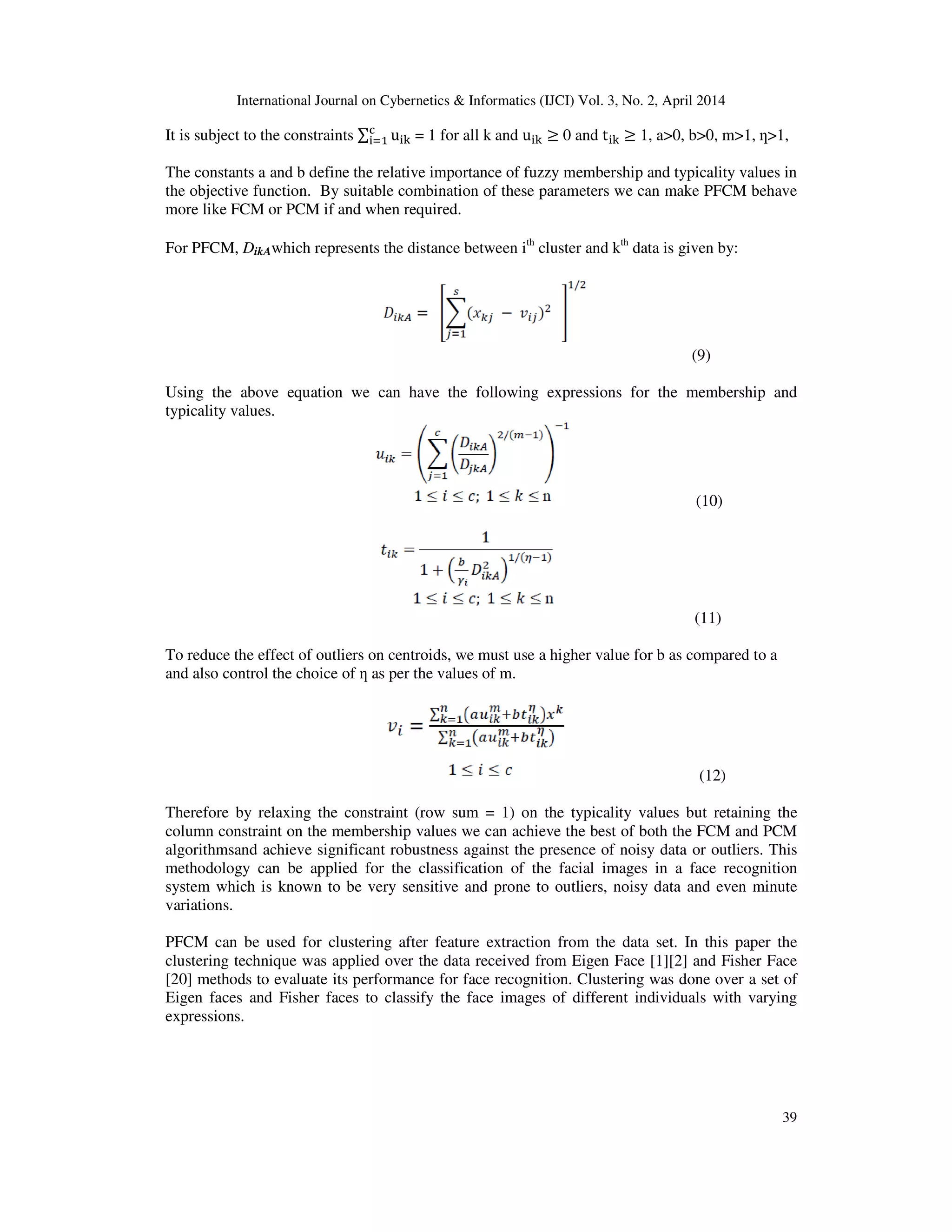 International Journal on Cybernetics & Informatics (IJCI) Vol. 3, No. 2, April 2014
39
It is subject to the constraints ∑ u୧୩
ୡ
୧ୀଵ = 1 for all k and u୧୩ ≥ 0 and t୧୩ ≥ 1, a>0, b>0, m>1, ƞ>1,
The constants a and b define the relative importance of fuzzy membership and typicality values in
the objective function. By suitable combination of these parameters we can make PFCM behave
more like FCM or PCM if and when required.
For PFCM, DikAwhich represents the distance between ith
cluster and kth
data is given by:
(9)
Using the above equation we can have the following expressions for the membership and
typicality values.
(10)
(11)
To reduce the effect of outliers on centroids, we must use a higher value for b as compared to a
and also control the choice of ƞ as per the values of m.
(12)
Therefore by relaxing the constraint (row sum = 1) on the typicality values but retaining the
column constraint on the membership values we can achieve the best of both the FCM and PCM
algorithmsand achieve significant robustness against the presence of noisy data or outliers. This
methodology can be applied for the classification of the facial images in a face recognition
system which is known to be very sensitive and prone to outliers, noisy data and even minute
variations.
PFCM can be used for clustering after feature extraction from the data set. In this paper the
clustering technique was applied over the data received from Eigen Face [1][2] and Fisher Face
[20] methods to evaluate its performance for face recognition. Clustering was done over a set of
Eigen faces and Fisher faces to classify the face images of different individuals with varying
expressions.
 