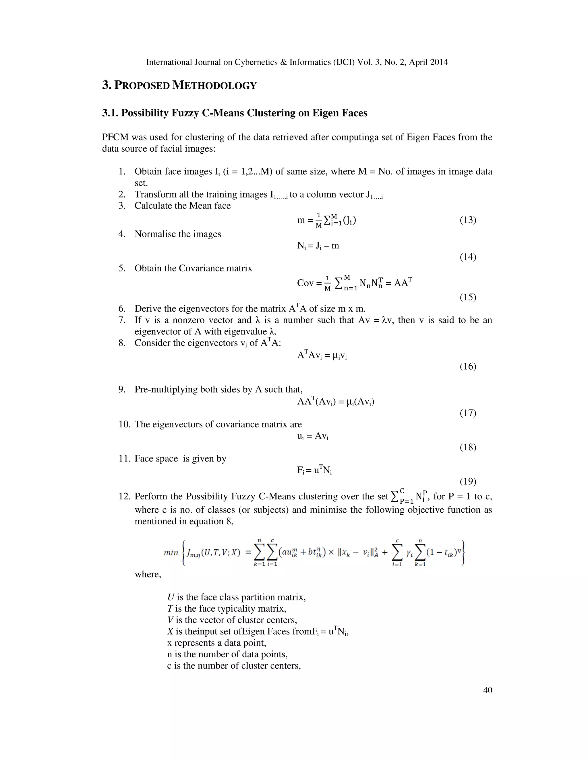 International Journal on Cybernetics & Informatics (IJCI) Vol. 3, No. 2, April 2014
40
3. PROPOSED METHODOLOGY
3.1. Possibility Fuzzy C-Means Clustering on Eigen Faces
PFCM was used for clustering of the data retrieved after computinga set of Eigen Faces from the
data source of facial images:
1. Obtain face images Ii (i = 1,2...M) of same size, where M = No. of images in image data
set.
2. Transform all the training images I1…..i to a column vector J1….i
3. Calculate the Mean face
m =
ଵ
୑
∑ (J୧)୑
୧ୀଵ (13)
4. Normalise the images
Ni = Ji – m
(14)
5. Obtain the Covariance matrix
Cov =
ଵ
୑
෌ N୬N୬
୘୑
୬ୀଵ
= AAT
(15)
6. Derive the eigenvectors for the matrix AT
A of size m x m.
7. If v is a nonzero vector and λ is a number such that Av = λv, then v is said to be an
eigenvector of A with eigenvalue λ.
8. Consider the eigenvectors vi of AT
A:
AT
Avi = µivi
(16)
9. Pre-multiplying both sides by A such that,
AAT
(Avi) = µi(Avi)
(17)
10. The eigenvectors of covariance matrix are
ui = Avi
(18)
11. Face space is given by
Fi = uT
Ni
(19)
12. Perform the Possibility Fuzzy C-Means clustering over the set෌ N୧
୔େ
୔ୀଵ
, for P = 1 to c,
where c is no. of classes (or subjects) and minimise the following objective function as
mentioned in equation 8,
where,
U is the face class partition matrix,
T is the face typicality matrix,
V is the vector of cluster centers,
X is theinput set ofEigen Faces fromFi = uT
Ni,
x represents a data point,
n is the number of data points,
c is the number of cluster centers,
 