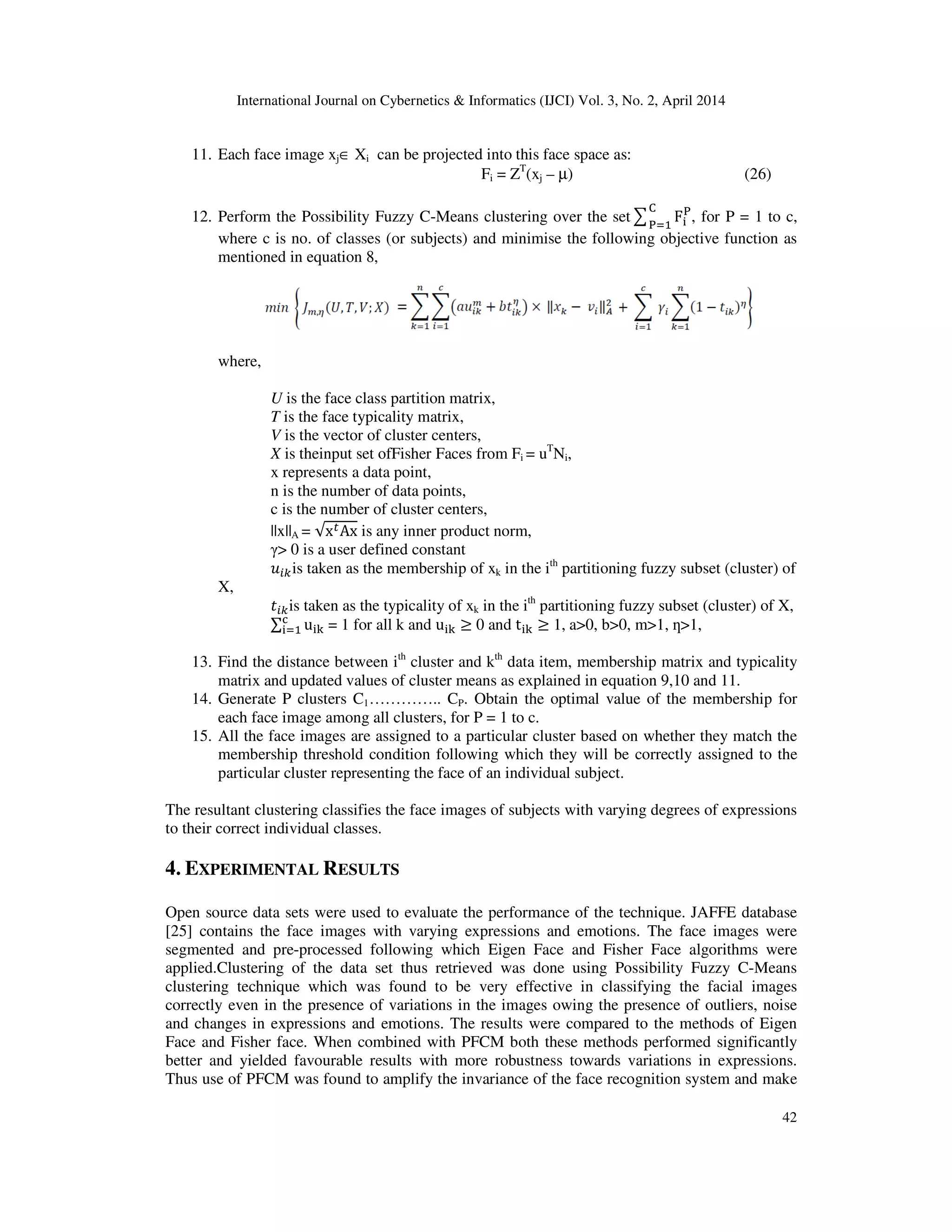 International Journal on Cybernetics & Informatics (IJCI) Vol. 3, No. 2, April 2014
42
11. Each face image xj∈ Xi can be projected into this face space as:
Fi = ZT
(xj – µ) (26)
12. Perform the Possibility Fuzzy C-Means clustering over the set෌ F୧
୔େ
୔ୀଵ
, for P = 1 to c,
where c is no. of classes (or subjects) and minimise the following objective function as
mentioned in equation 8,
where,
U is the face class partition matrix,
T is the face typicality matrix,
V is the vector of cluster centers,
X is theinput set ofFisher Faces from Fi = uT
Ni,
x represents a data point,
n is the number of data points,
c is the number of cluster centers,
||x||A = √x௧Ax is any inner product norm,
γ> 0 is a user defined constant
‫ݑ‬௜௞is taken as the membership of xk in the ith
partitioning fuzzy subset (cluster) of
X,
‫ݐ‬௜௞is taken as the typicality of xk in the ith
partitioning fuzzy subset (cluster) of X,
∑ u୧୩
ୡ
୧ୀଵ = 1 for all k and u୧୩ ≥ 0 and t୧୩ ≥ 1, a>0, b>0, m>1, ƞ>1,
13. Find the distance between ith
cluster and kth
data item, membership matrix and typicality
matrix and updated values of cluster means as explained in equation 9,10 and 11.
14. Generate P clusters C1………….. CP. Obtain the optimal value of the membership for
each face image among all clusters, for P = 1 to c.
15. All the face images are assigned to a particular cluster based on whether they match the
membership threshold condition following which they will be correctly assigned to the
particular cluster representing the face of an individual subject.
The resultant clustering classifies the face images of subjects with varying degrees of expressions
to their correct individual classes.
4. EXPERIMENTAL RESULTS
Open source data sets were used to evaluate the performance of the technique. JAFFE database
[25] contains the face images with varying expressions and emotions. The face images were
segmented and pre-processed following which Eigen Face and Fisher Face algorithms were
applied.Clustering of the data set thus retrieved was done using Possibility Fuzzy C-Means
clustering technique which was found to be very effective in classifying the facial images
correctly even in the presence of variations in the images owing the presence of outliers, noise
and changes in expressions and emotions. The results were compared to the methods of Eigen
Face and Fisher face. When combined with PFCM both these methods performed significantly
better and yielded favourable results with more robustness towards variations in expressions.
Thus use of PFCM was found to amplify the invariance of the face recognition system and make
 