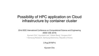 Possibility of HPC application on Cloud
infrastructure by container cluster
22nd IEEE International Conference on Computational Science and Engineering
(IEEE CSE 2019)
Kyunam Cho†, Hyunseok Lee†, Kideuk Bang†, Sungsoo Kim†
† Samsung Research, Samsung Electronics, Republic of Korea
2.Aug.2019(Fri)
Kyunam Cho
 