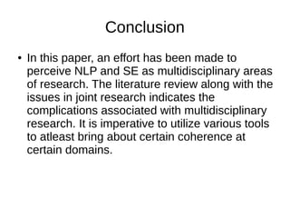 Conclusion
● In this paper, an effort has been made to
perceive NLP and SE as multidisciplinary areas
of research. The literature review along with the
issues in joint research indicates the
complications associated with multidisciplinary
research. It is imperative to utilize various tools
to atleast bring about certain coherence at
certain domains.
 