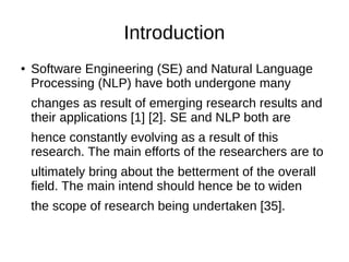 Introduction
● Software Engineering (SE) and Natural Language
Processing (NLP) have both undergone many
changes as result of emerging research results and
their applications [1] [2]. SE and NLP both are
hence constantly evolving as a result of this
research. The main efforts of the researchers are to
ultimately bring about the betterment of the overall
field. The main intend should hence be to widen
the scope of research being undertaken [35].
 