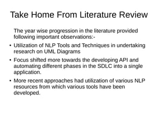 Take Home From Literature Review
The year wise progression in the literature provided
following important observations:-
● Utilization of NLP Tools and Techniques in undertaking
research on UML Diagrams
● Focus shifted more towards the developing API and
automating different phases in the SDLC into a single
application.
● More recent approaches had utilization of various NLP
resources from which various tools have been
developed.
 