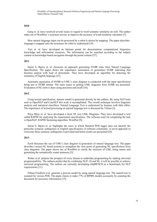 2010
Gang et. al. have resolved several issues in regard to word semantic similarity on web. The author
make use of WordNet,’s synonym service to improve the accuracy of word similarity calculator [7].
How natural language input can be processed by a robot is shown by mapping. The paper describes
language is mapped onto the structures for robot to understand [19].
Yuri et. al. have developed an Internet portal for dissemination computational linguistics
knowledge and information resources. The information can be searched according to the subject
content or knowledge-based navigation through the portal content [37].
2011
Imran S. Bajwa et. al. discusses an approach generating SVBR rules from Natural Language
Specification. The paper shows the importance automation in generation SVBR indicating that
business analyst with load of documents. They have developed an algorithm for detecting the
semantics of English language [23].
Automatic generation of SVBR to UML’s class diagram is conducted with the input specification
being put in SVBR format. The main issues in getting UML diagrams from SVBR are presented.
Evaluation of NL tools is done using precision and recall [16].
2012
Using textual specification, domain model is generated directly by the authors. By using NLP tools
such as OpenNLP and CoreNLP this work is accomplished. The overall technique involves linguistic
analysis and statistical classifiers. Natural Language Text is understood by humans with little effort.
The importance of textual processing on natural language text is discussed by Viliam [3].
Priya More et. al. have developed a from NL text UML Diagrams. They have developed a tool
called RAPID for analyzing the requirement specifications. The software used for completing the task
is OpenNLP, RAPID Stemming algorithm, WordNet [9].
Imran S. Bajwa et. al. highlights the cases in which Stanford POS tagger does not identify the
particular syntactic ambiguities in English specifications of software constraints. A novel approach to
overcome these syntactic ambiguities is provided and better results are presented [24].
2013
Farid discusses the use of UML's class diagram in generation of natural language text. The paper
describes various NL based systems to strengthen the view point of generating NL specification from
class diagrams. The paper shows use of WordNet to clarify the structure of UML string names and
generating the semantically sound sentences [5].
Walter et.al. propose the prospect of every human to undertake programming by making universal
programmability. The authors predict that by combining NLP, AI and SE, it will be possible to achieve
universal programming. The authors are currently developing nlrpBENCH as a benchmark for NLP
requirements [11].
Fabian Friedrich et.al. generate a process model by using natural language text. The natural text is
scanned for various POS. The paper claims to make 77% of BPMN models accurately by scanning the
document for necessary information [13].
Possibility of Interdisciplinary Research-Software Engineering and Natural Language Processing
Nakul Sharma, Prasanth Yalla
26
 
