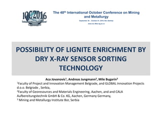 POSSIBILITY OF LIGNITE ENRICHMENT BY
DRY X-RAY SENSOR SORTING
TECHNOLOGY
Aca Jovanovic1, Andreas Jungmann2, Mile Bugarin3
1Faculty of Project and Innovation Management Belgrade, and GLOBAL Innovation Projects
d.o.o. Belgrade , Serbia,
2Faculty of Georesources and Materials Engineering, Aachen, and and CALA
Aufbereitungstechnik GmbH & Co. KG, Aachen, Germany Germany,
3 Mining and Metallurgy Institute Bor, Serbia
The 48th International October Conference on Mining
and Metallurgy
September 28 - October 01, 2016, Bor (Serbia)
www.ioc.tfbor.bg.ac.rs
 