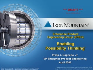 Enterprise Product Engineering Group (EPEG) Enabling Possibility Thinking * Philip J. Cognetta, Jr. VP Enterprise Product Engineering April 2009 © 2009 Iron Mountain Incorporated. All rights reserved. Iron Mountain and the design of the mountain are registered trademarks of Iron Mountain Incorporated. *Based upon the teachings of Jack & Carol Weber from the University of Virginia’s Darden School of Business – Leadership for Extraordinary Performance program. *** DRAFT *** Version 14-APRIL-2009 v5 