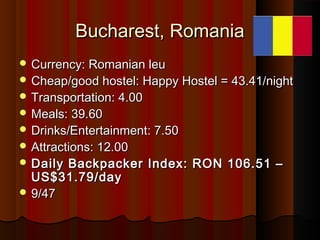 Bucharest, RomaniaBucharest, Romania
 Currency: Romanian leuCurrency: Romanian leu
 Cheap/good hostel: Happy Hostel = 43...
