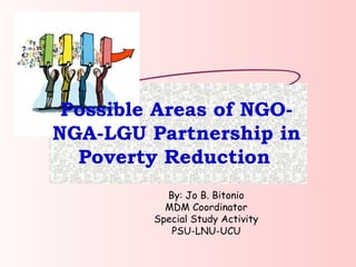 Possible Areas of NGO-NGA-LGU Partnership in Poverty Reduction   By: Jo B. Bitonio MDM Coordinator Special Study Activity PSU-LNU-UCU 