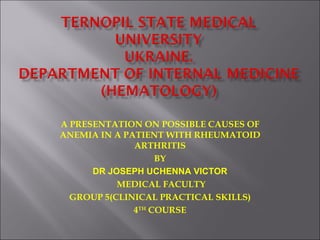 A PRESENTATION ON POSSIBLE CAUSES OF
ANEMIA IN A PATIENT WITH RHEUMATOID
              ARTHRITIS
                   BY
      DR JOSEPH UCHENNA VICTOR
           MEDICAL FACULTY
  GROUP 5(CLINICAL PRACTICAL SKILLS)
              4TH COURSE
 