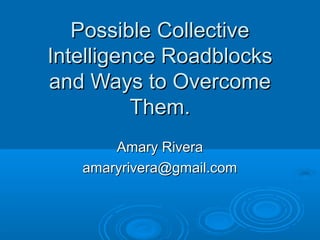 Possible CollectivePossible Collective
Intelligence RoadblocksIntelligence Roadblocks
and Ways to Overcomeand Ways to Overcome
Them.Them.
Amary RiveraAmary Rivera
amaryrivera@gmail.comamaryrivera@gmail.com
 