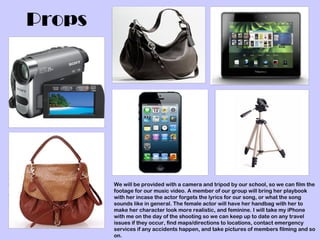 Props




        We will be provided with a camera and tripod by our school, so we can film the
        footage for our music video. A member of our group will bring her playbook
        with her incase the actor forgets the lyrics for our song, or what the song
        sounds like in general. The female actor will have her handbag with her to
        make her character look more realistic, and feminine. I will take my iPhone
        with me on the day of the shooting so we can keep up to date on any travel
        issues if they occur, find maps/directions to locations, contact emergency
        services if any accidents happen, and take pictures of members filming and so
        on.
 