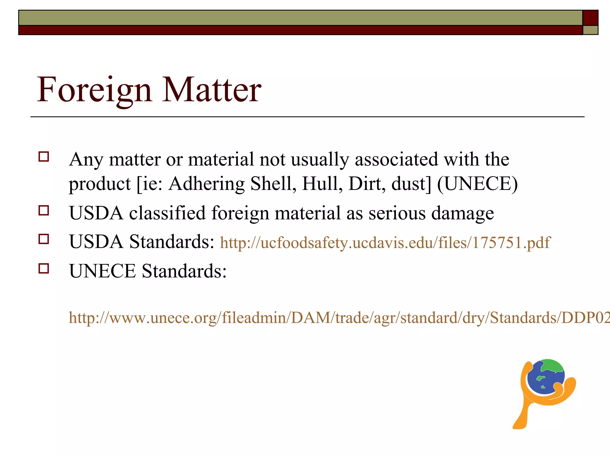 Foreign Matter
 Any matter or material not usually associated with the
product [ie: Adhering Shell, Hull, Dirt, dust] (UNECE)
 USDA classified foreign material as serious damage
 USDA Standards: http://ucfoodsafety.ucdavis.edu/files/175751.pdf
 UNECE Standards:
http://www.unece.org/fileadmin/DAM/trade/agr/standard/dry/Standards/DDP02
 