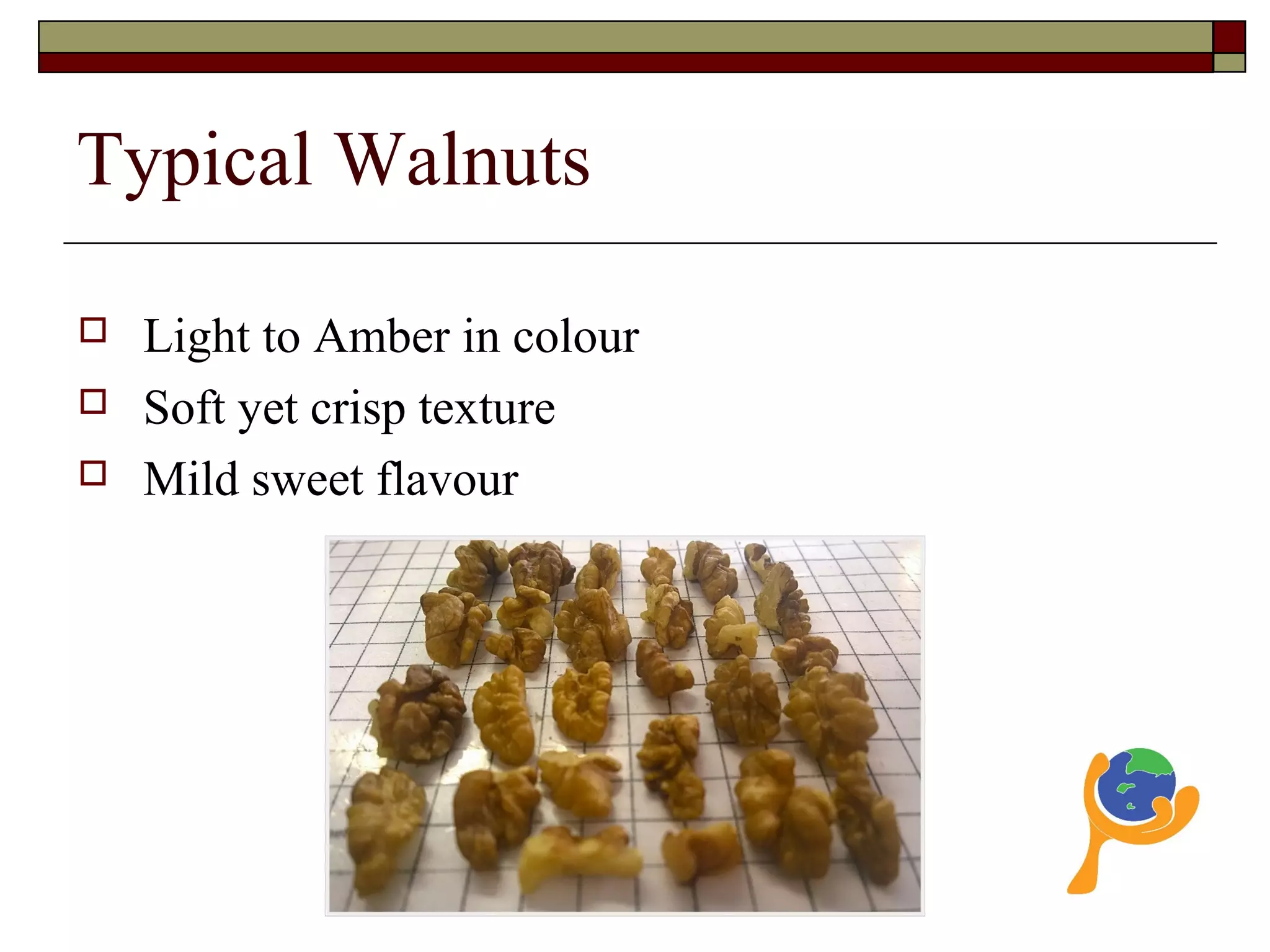 Typical Walnuts
 Light to Amber in colour
 Soft yet crisp texture
 Mild sweet flavour
 
