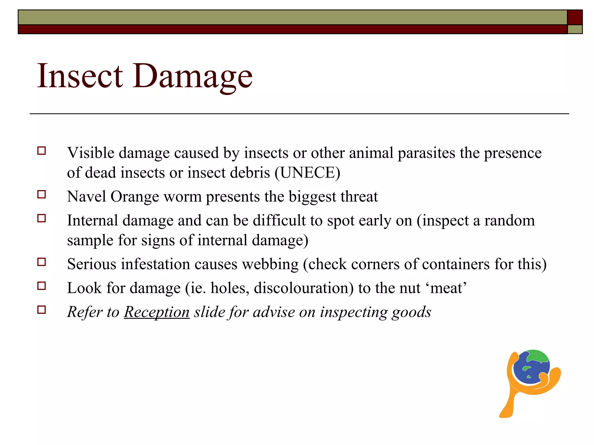 Insect Damage
 Visible damage caused by insects or other animal parasites the presence
of dead insects or insect debris (UNECE)
 Navel Orange worm presents the biggest threat
 Internal damage and can be difficult to spot early on (inspect a random
sample for signs of internal damage)
 Serious infestation causes webbing (check corners of containers for this)
 Look for damage (ie. holes, discolouration) to the nut ‘meat’
 Refer to Reception slide for advise on inspecting goods
 
