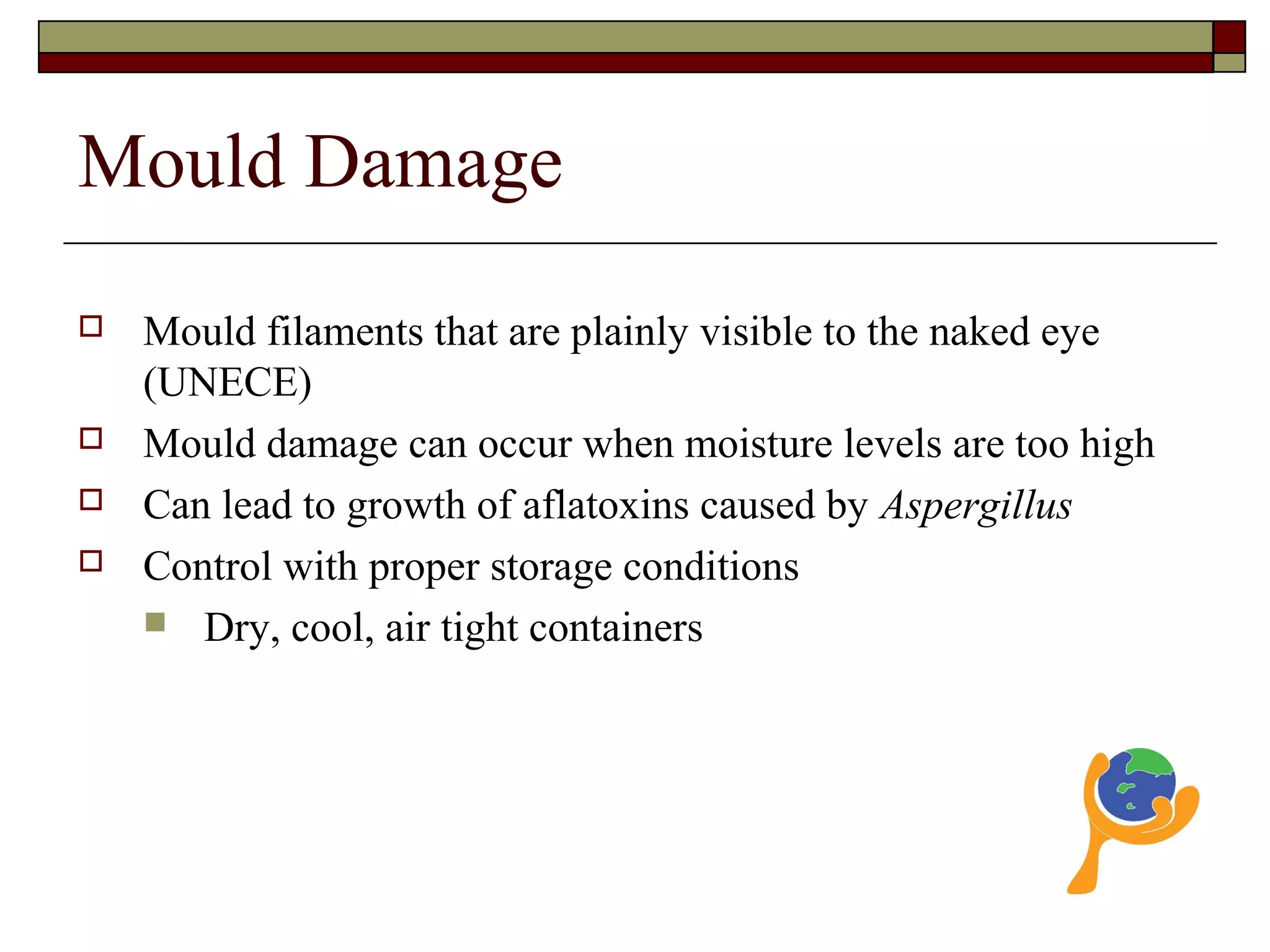 Mould Damage
 Mould filaments that are plainly visible to the naked eye
(UNECE)
 Mould damage can occur when moisture levels are too high
 Can lead to growth of aflatoxins caused by Aspergillus
 Control with proper storage conditions
 Dry, cool, air tight containers
 